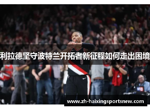 利拉德坚守波特兰开拓者新征程如何走出困境