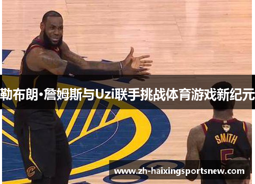 勒布朗·詹姆斯与Uzi联手挑战体育游戏新纪元 勒布朗·詹姆斯与Uzi联手挑战体育游戏新纪元